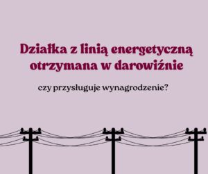 Działka z linią energetyczną otrzymana w darowiźnie – czy przysługuje wynagrodzenie?